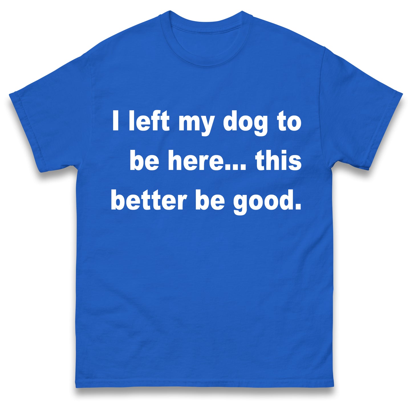 I Left My Dog to Be Here This Better Be Good T Shirt