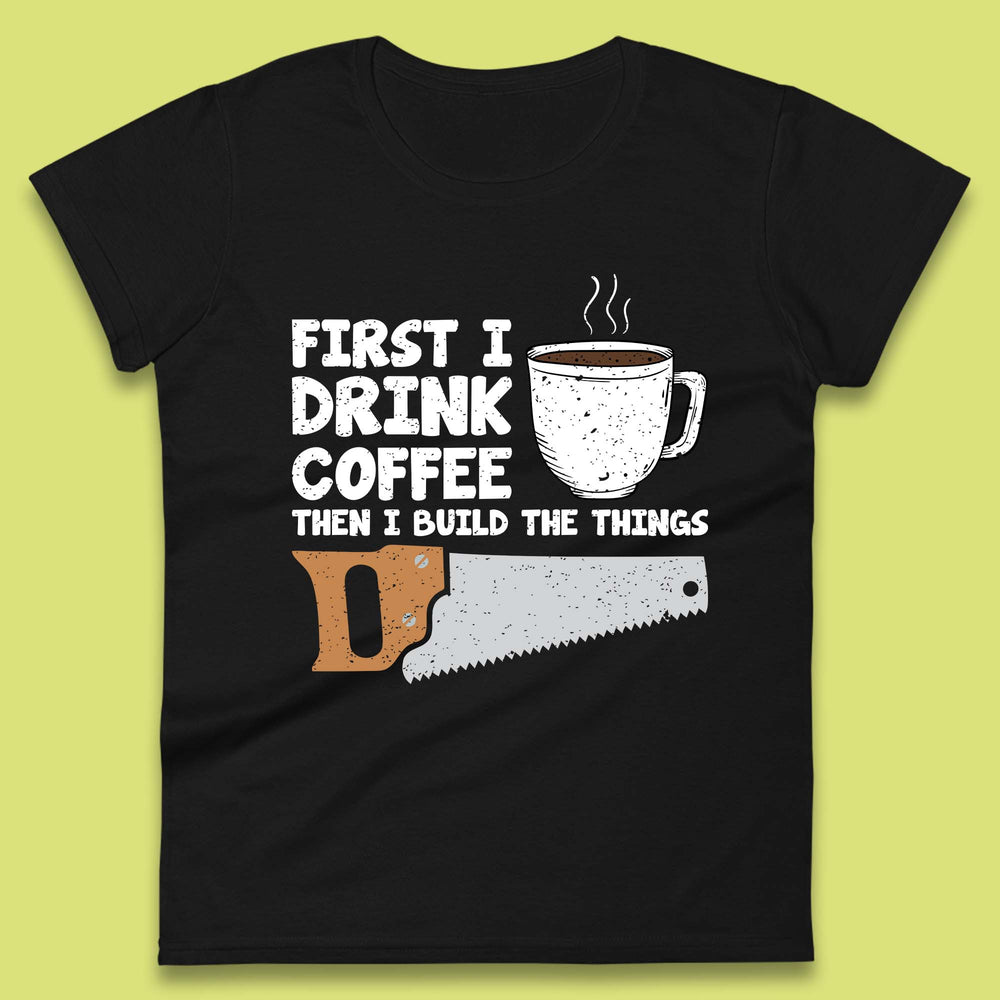 First I Drink Coffee Then I Build The Things Womens T-Shirt
