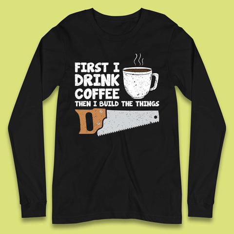 First I Drink Coffee Then I Build The Things Long Sleeve T-Shirt