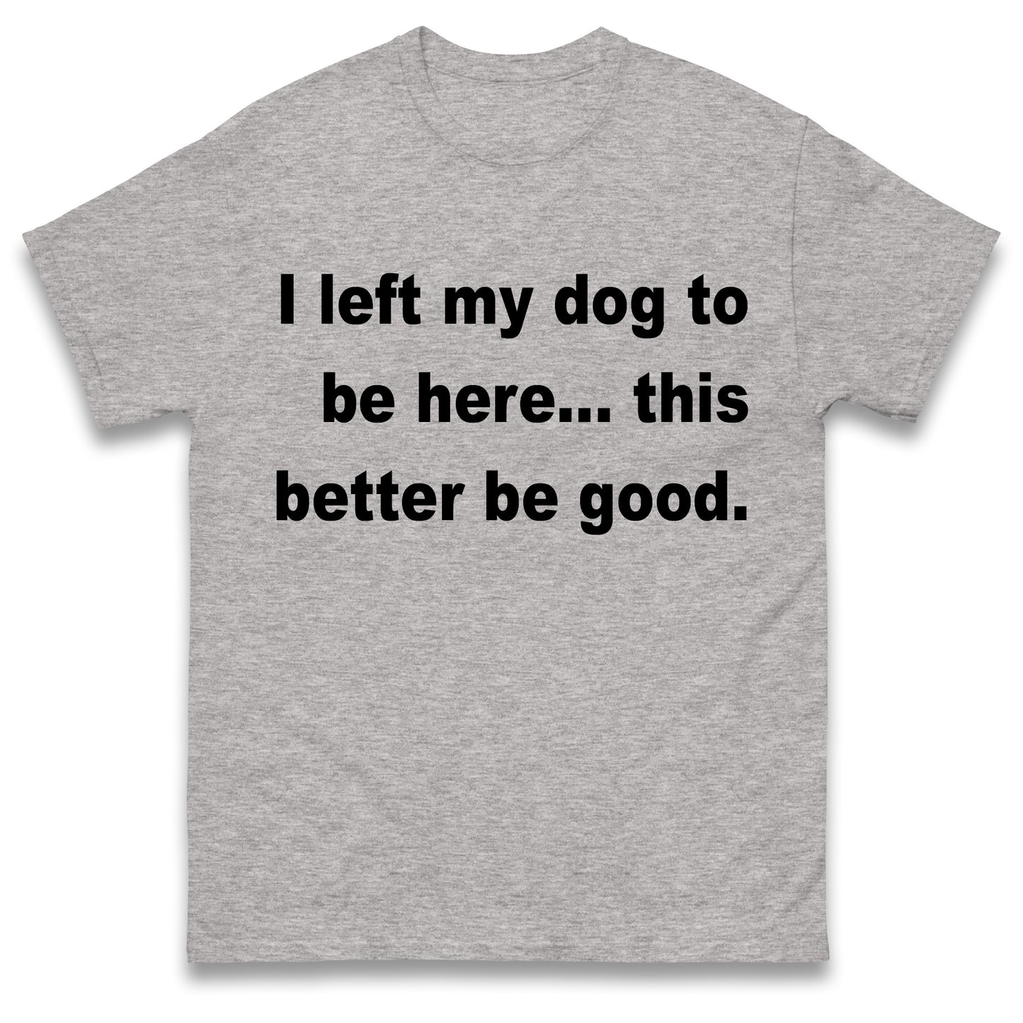 I Left My Dog to Be Here This Better Be Good T Shirt