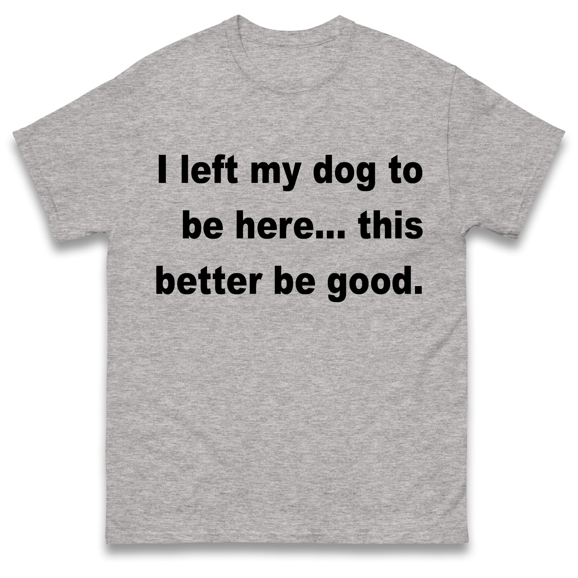 I Left My Dog to Be Here This Better Be Good T Shirt