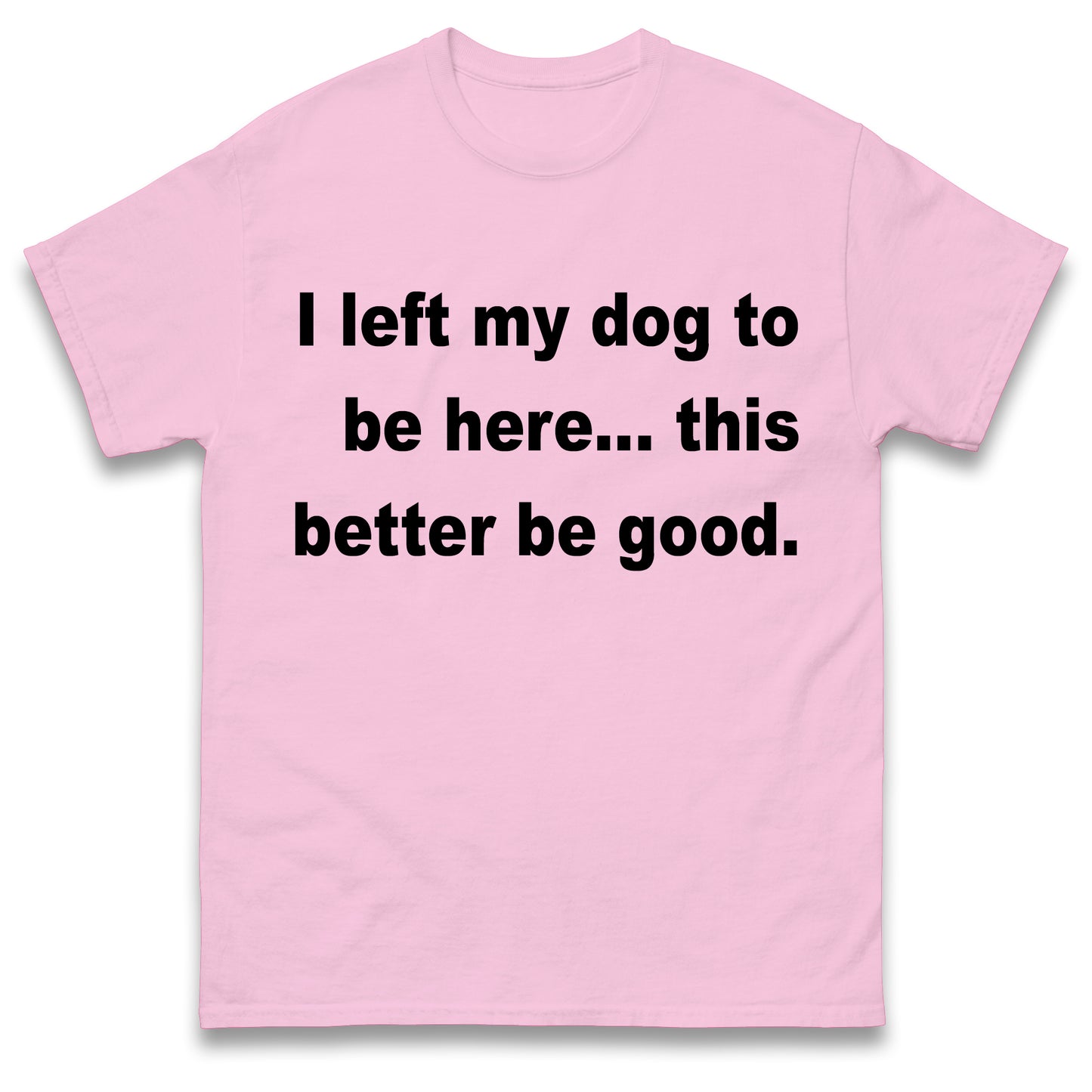 I Left My Dog to Be Here This Better Be Good T Shirt