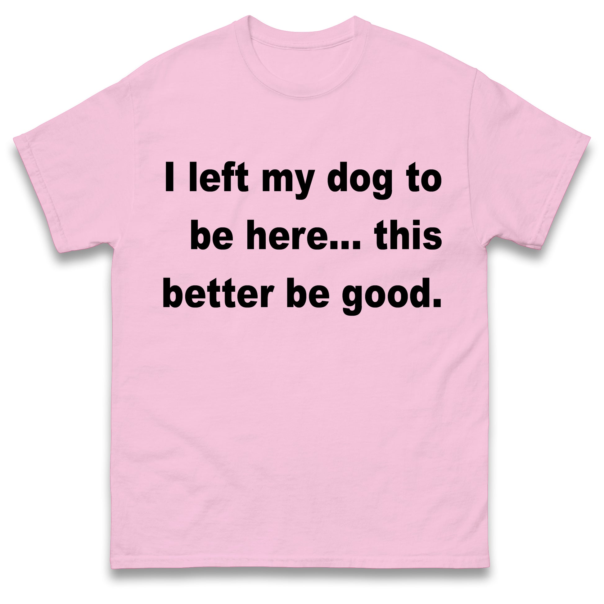 I Left My Dog to Be Here This Better Be Good T Shirt