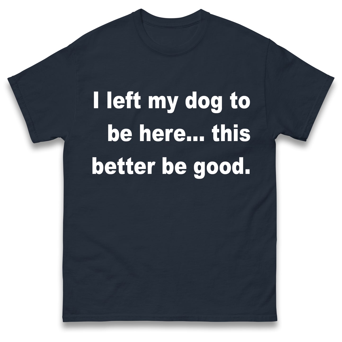 I Left My Dog to Be Here This Better Be Good T Shirt