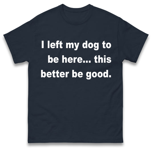 I Left My Dog to Be Here This Better Be Good T Shirt