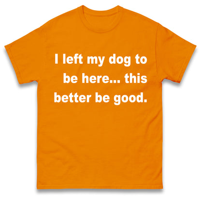 I Left My Dog to Be Here This Better Be Good T Shirt