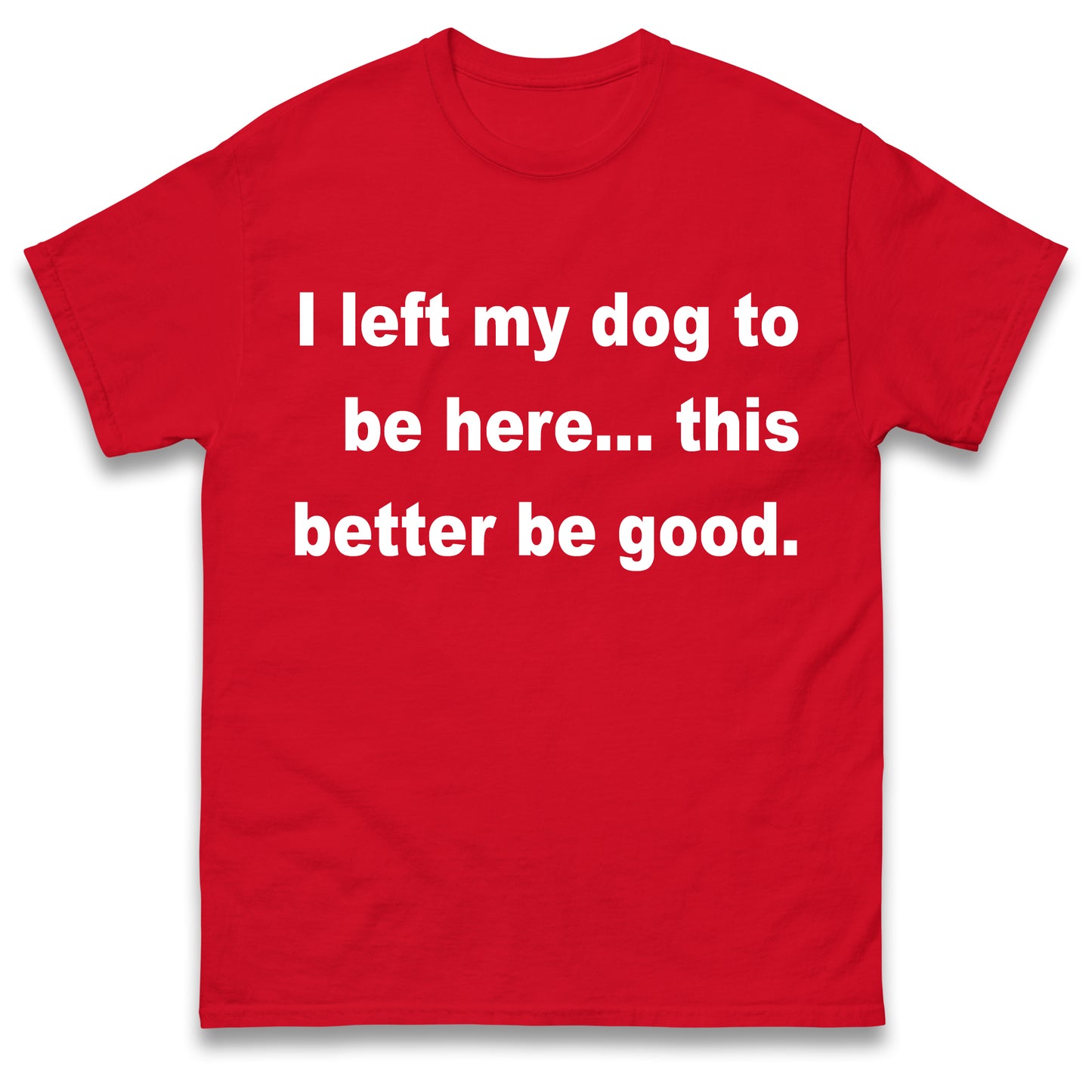 I Left My Dog to Be Here This Better Be Good T Shirt