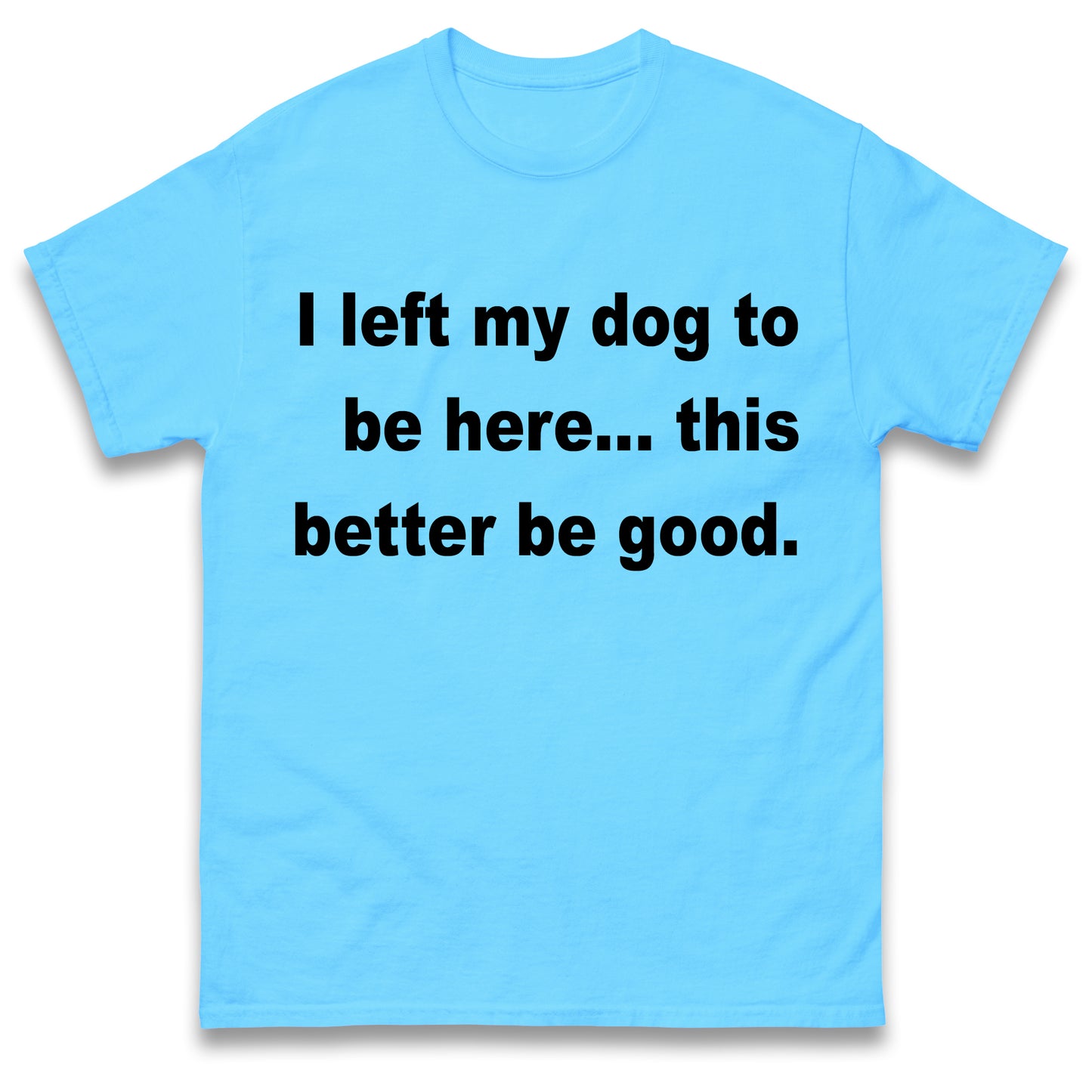 I Left My Dog to Be Here This Better Be Good T Shirt