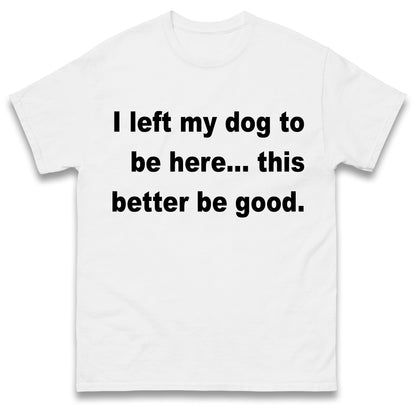 I Left My Dog to Be Here This Better Be Good T Shirt